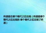 藥酒是在哪個(gè)朝代之后出現(xiàn)（藥酒是哪個(gè)朝代之后出現(xiàn)的 哪個(gè)朝代之后出現(xiàn)了藥酒）