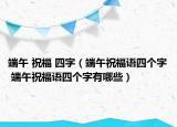 端午 祝福 四字（端午祝福語四個(gè)字 端午祝福語四個(gè)字有哪些）