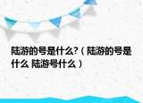 陸游的號(hào)是什么?（陸游的號(hào)是什么 陸游號(hào)什么）