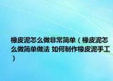 橡皮泥怎么做非常簡單（橡皮泥怎么做簡單做法 如何制作橡皮泥手工）