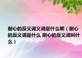 耐心的反義詞義詞是什么呢（耐心的反義詞是什么 耐心的反義詞叫什么）