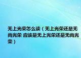 無上光榮怎么讀（無上光榮還是無尚光榮 應(yīng)該是無上光榮還是無尚光榮）